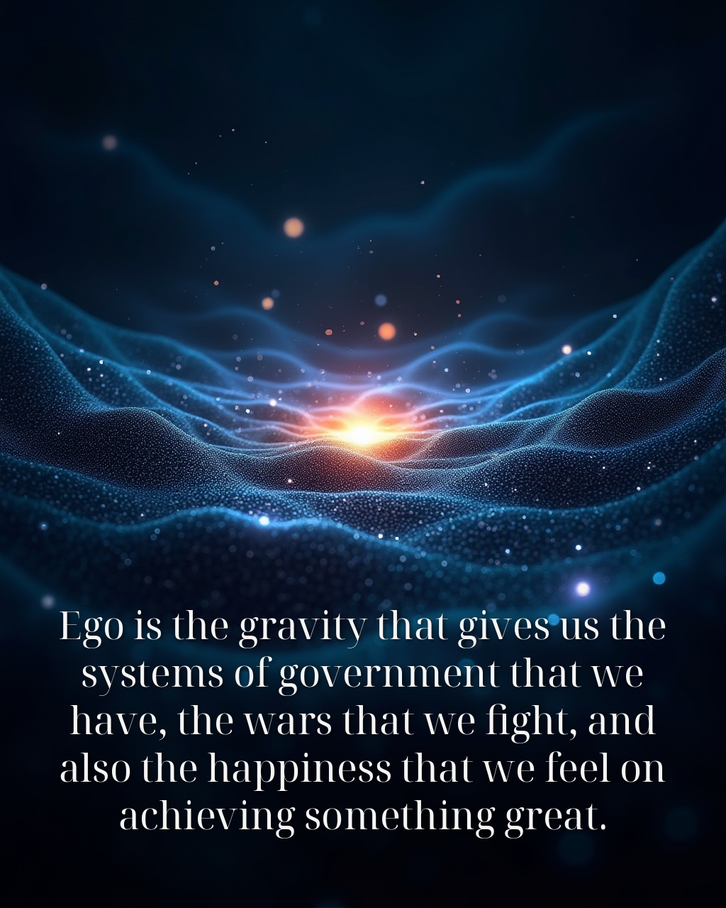 Ego is the gravity that gives us the systems of government that we have, the wars that we fight, and also the happiness that we feel on achieving something great.