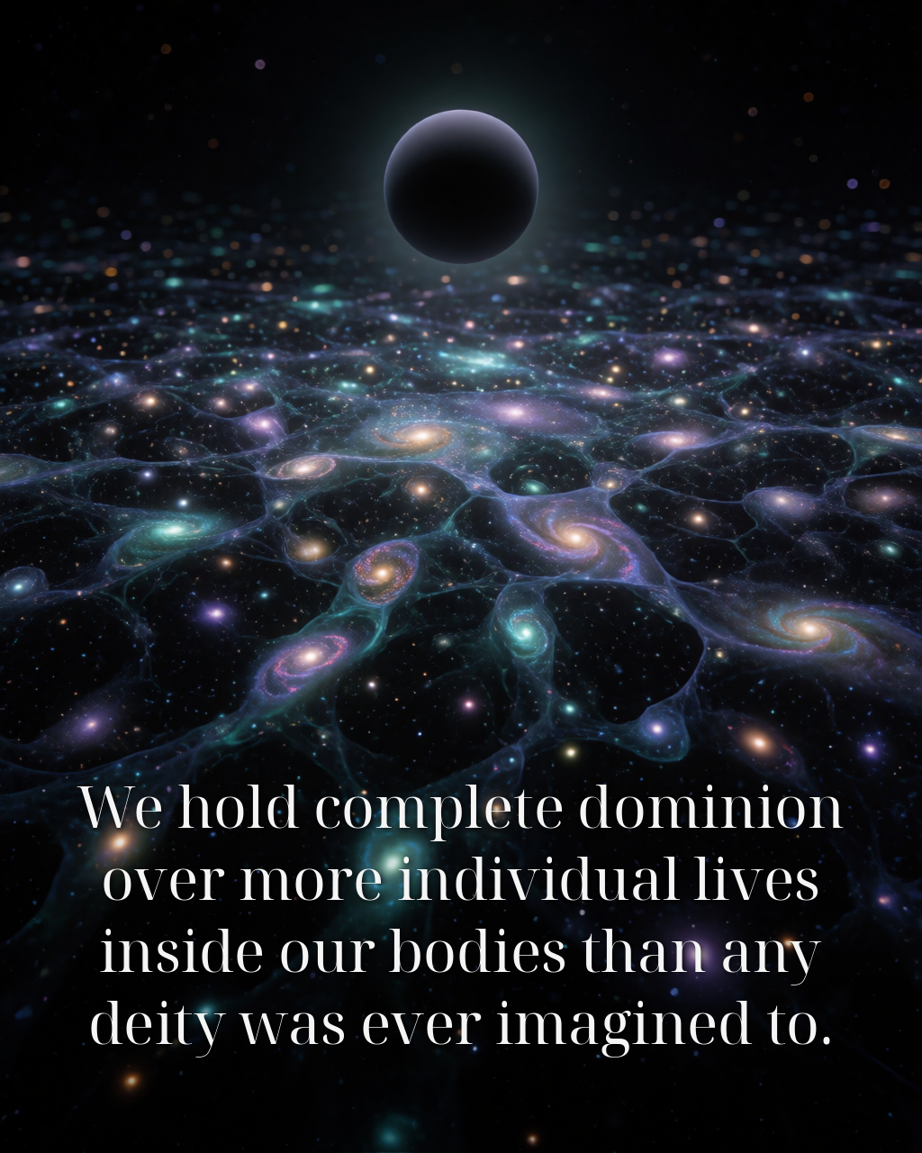 You have complete domain over more individual lives inside your body than any religiously derived deity could hope to.